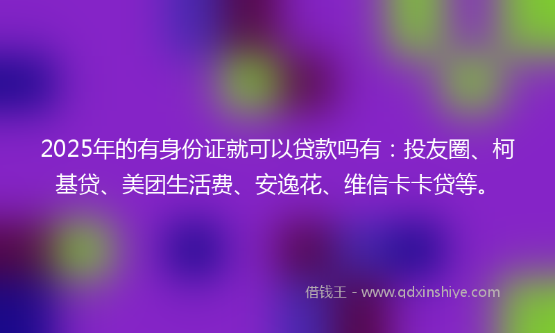 2025年的有身份证就可以贷款吗有：投友圈、柯基贷、美团生活费、安逸花、维信卡卡贷等。