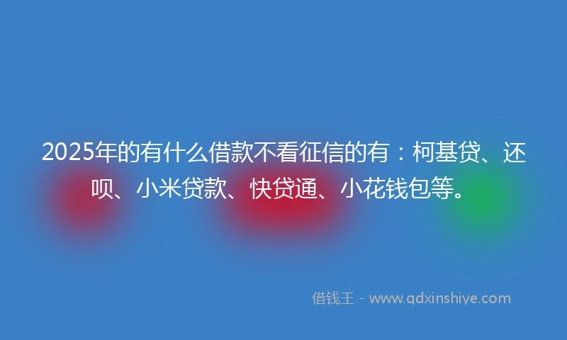2025年的有什么借款不看征信的有：柯基贷、还呗、小米贷款、快贷通、小花钱包等。