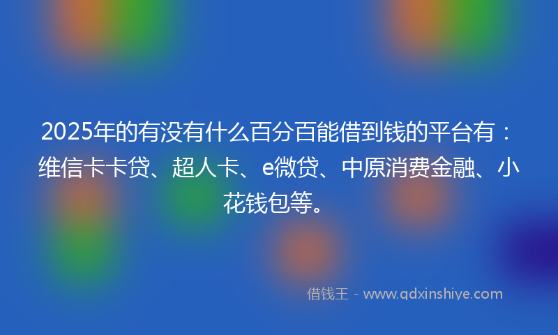 2025年的有没有什么百分百能借到钱的平台有：维信卡卡贷、超人卡、e微贷、中原消费金融、小花钱包等。