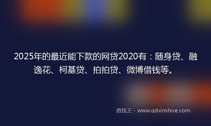2025年的最近能下款的网贷2020有：随身贷、融逸花、柯基贷、拍拍贷、微博借钱等。
