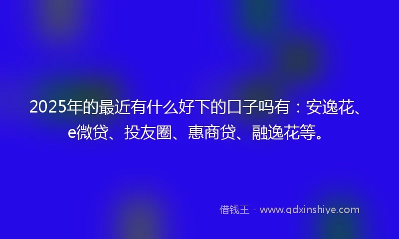 2025年的最近有什么好下的口子吗有：安逸花、e微贷、投友圈、惠商贷、融逸花等。