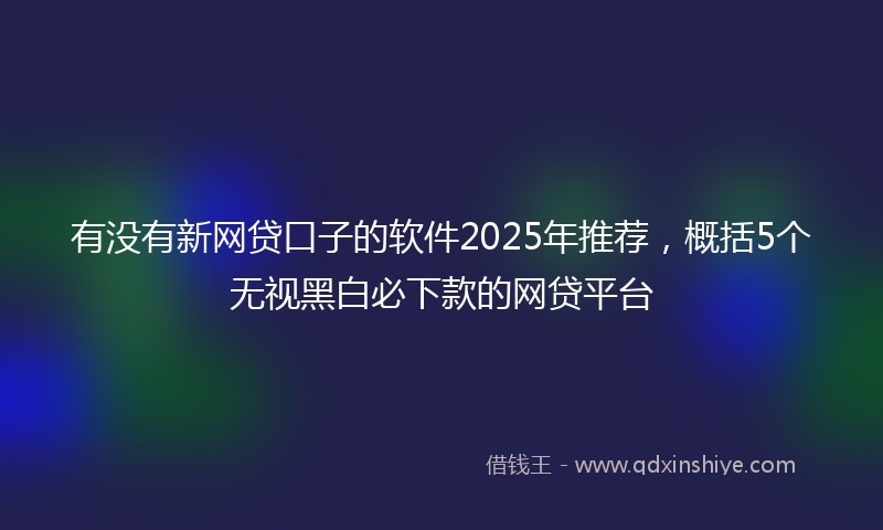 有没有新网贷口子的软件2025年推荐，概括5个无视黑白必下款的网贷平台