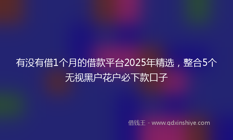有没有借1个月的借款平台2025年精选，整合5个无视黑户花户必下款口子