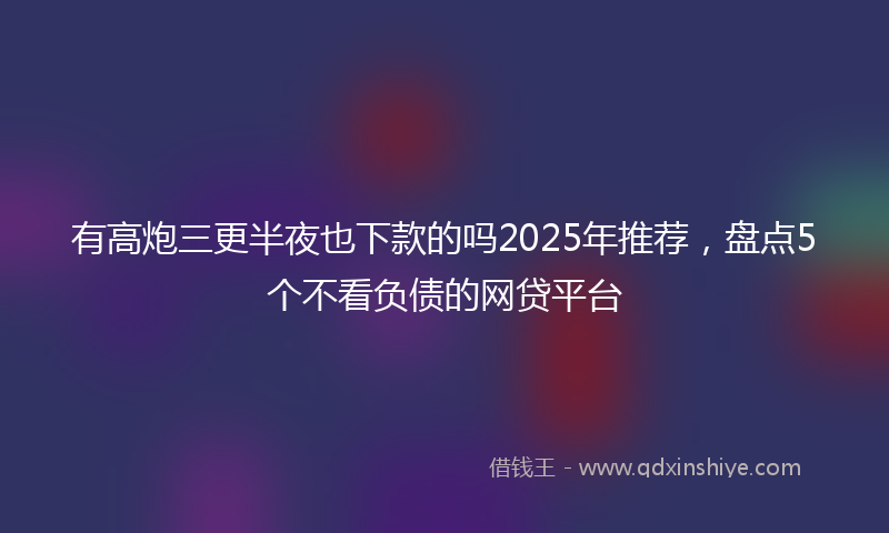 有高炮三更半夜也下款的吗2025年推荐，盘点5个不看负债的网贷平台