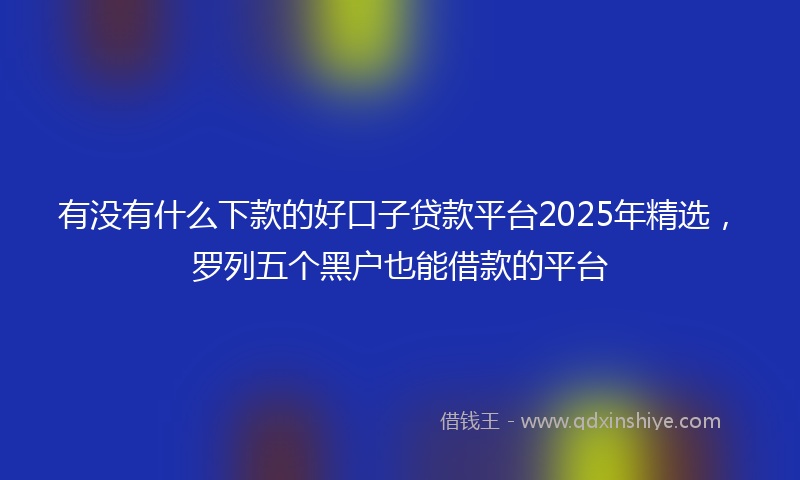 有没有什么下款的好口子贷款平台2025年精选，罗列五个黑户也能借款的平台