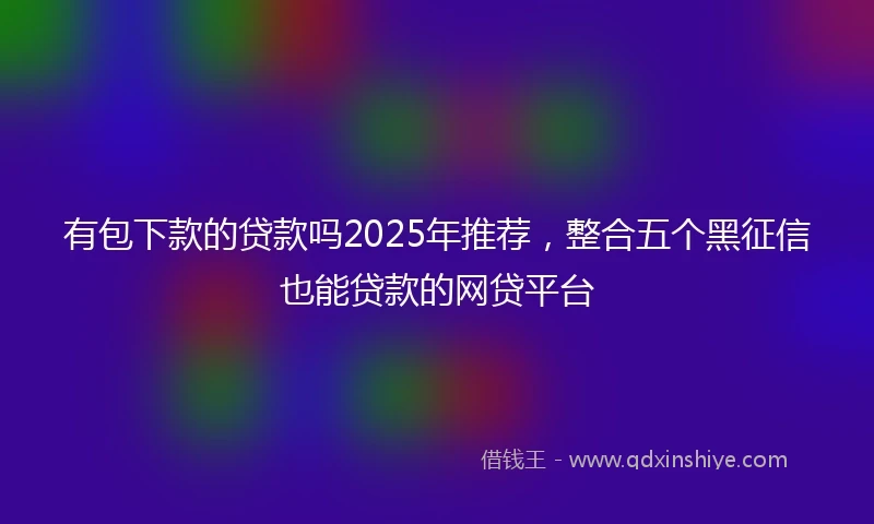 有包下款的贷款吗2025年推荐，整合五个黑征信也能贷款的网贷平台