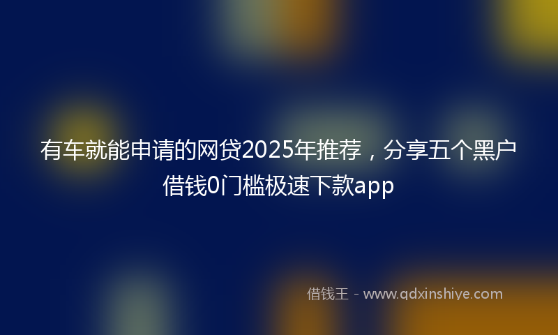 有车就能申请的网贷2025年推荐，分享五个黑户借钱0门槛极速下款app