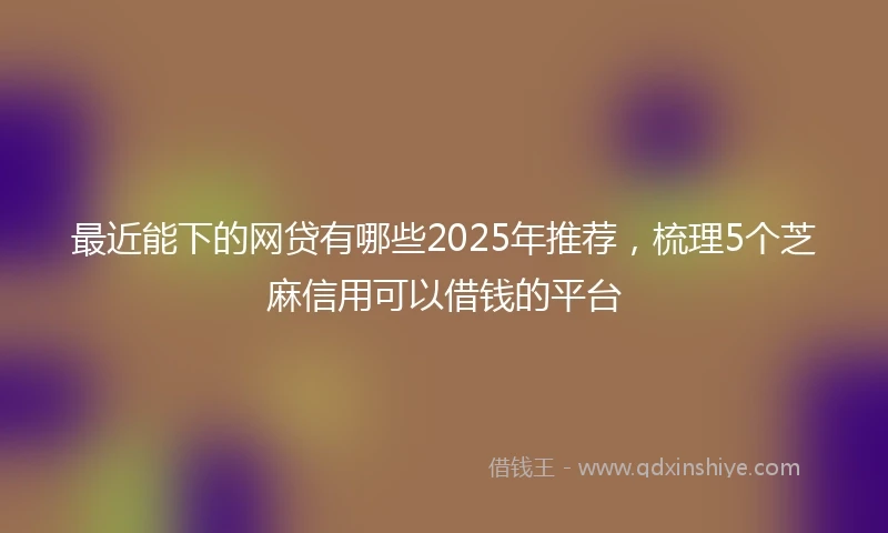最近能下的网贷有哪些2025年推荐，梳理5个芝麻信用可以借钱的平台