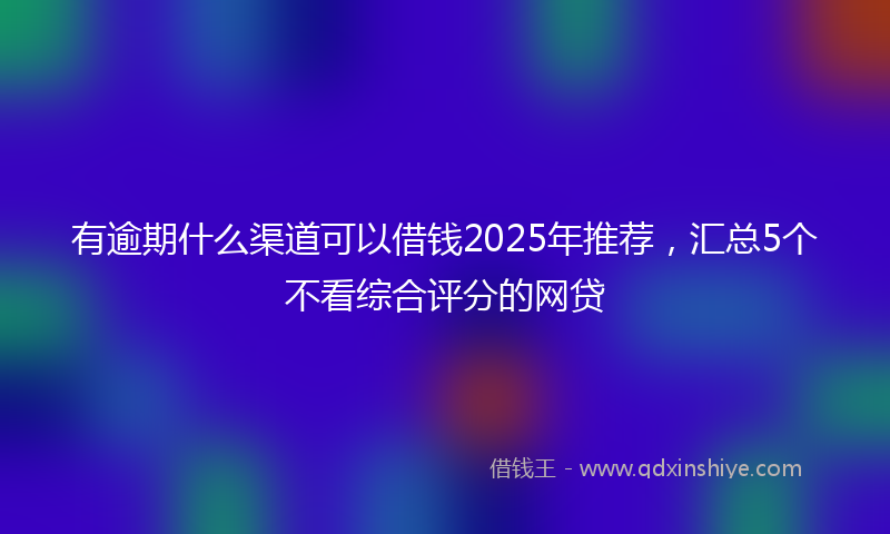有逾期什么渠道可以借钱2025年推荐，汇总5个不看综合评分的网贷