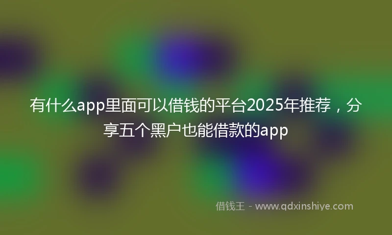有什么app里面可以借钱的平台2025年推荐，分享五个黑户也能借款的app