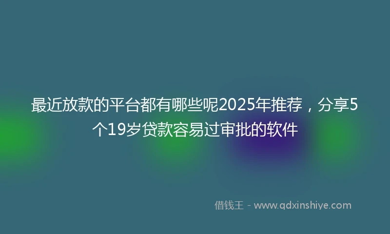 最近放款的平台都有哪些呢2025年推荐，分享5个19岁贷款容易过审批的软件