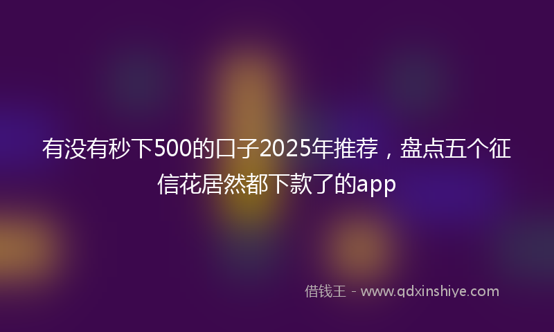 有没有秒下500的口子2025年推荐，盘点五个征信花居然都下款了的app