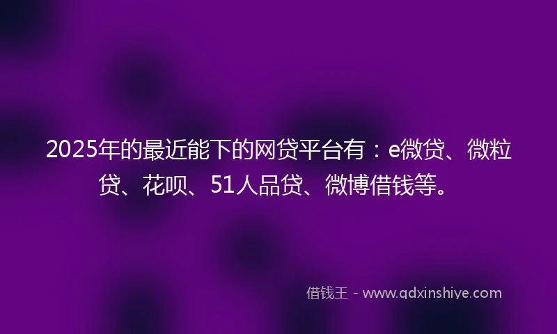 2025年的最近能下的网贷平台有：e微贷、微粒贷、花呗、51人品贷、微博借钱等。
