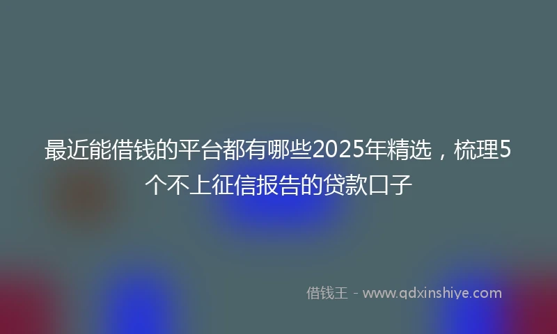 最近能借钱的平台都有哪些2025年精选,梳理5个不上征信报告的贷款口子