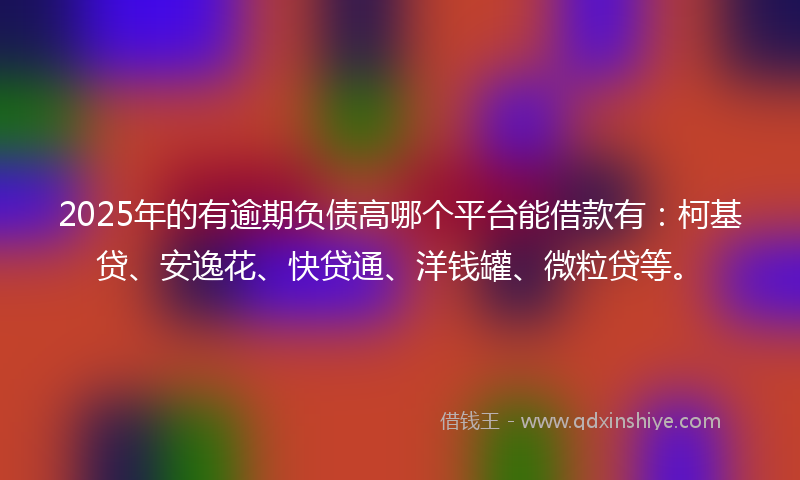 2025年的有逾期负债高哪个平台能借款有：柯基贷、安逸花、快贷通、洋钱罐、微粒贷等。