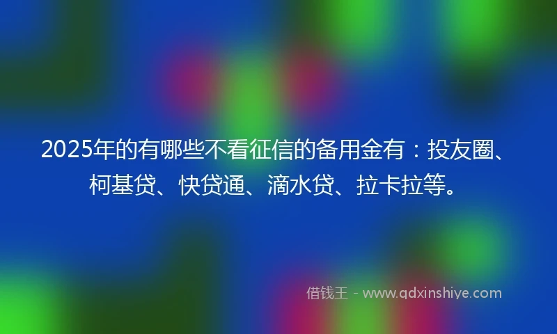 2025年的有哪些不看征信的备用金有：投友圈、柯基贷、快贷通、滴水贷、拉卡拉等。