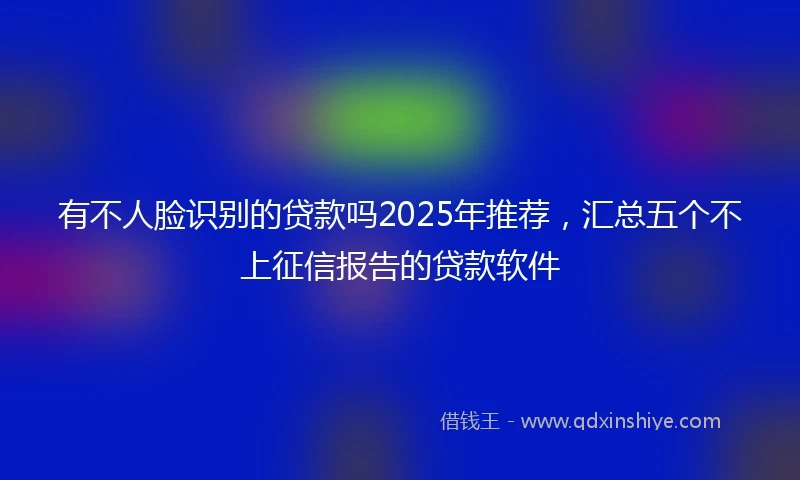 有不人脸识别的贷款吗2025年推荐，汇总五个不上征信报告的贷款软件