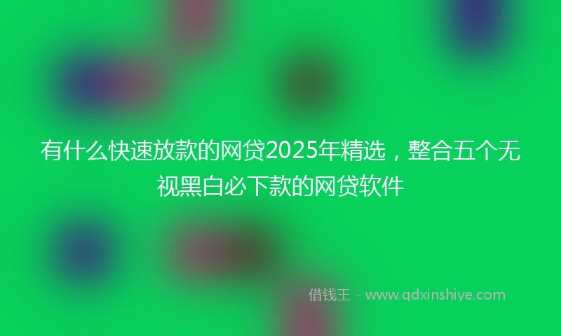 有什么快速放款的网贷2025年精选，整合五个无视黑白必下款的网贷软件