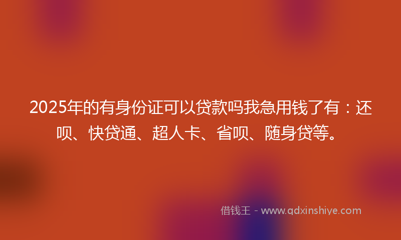 2025年的有身份证可以贷款吗我急用钱了有：还呗、快贷通、超人卡、省呗、随身贷等。