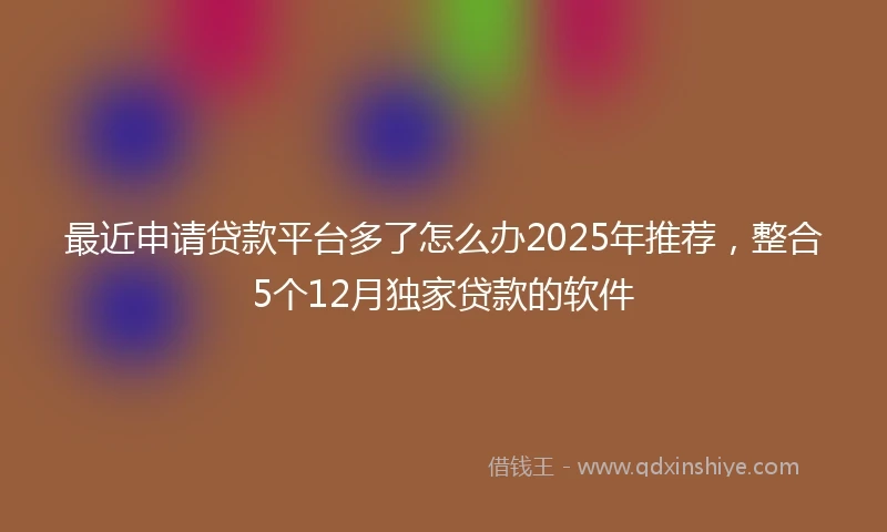 最近申请贷款平台多了怎么办2025年推荐，整合5个12月独家贷款的软件