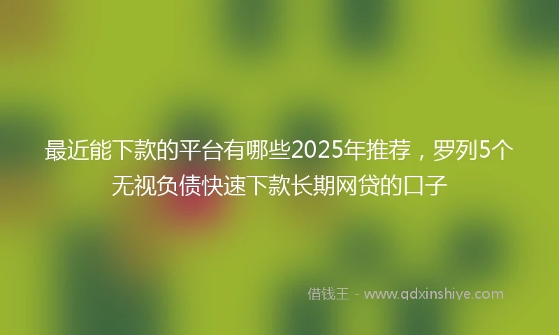 最近能下款的平台有哪些2025年推荐，罗列5个无视负债快速下款长期网贷的口子