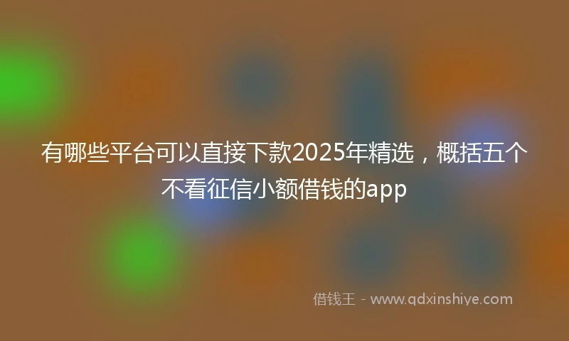 有哪些平台可以直接下款2025年精选，概括五个不看征信小额借钱的app