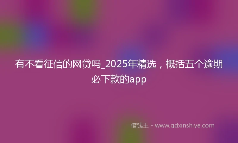 有不看征信的网贷吗_2025年精选，概括五个逾期必下款的app