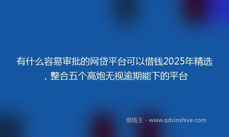 有什么容易审批的网贷平台可以借钱2025年精选，整合五个高炮无视逾期能下的平台