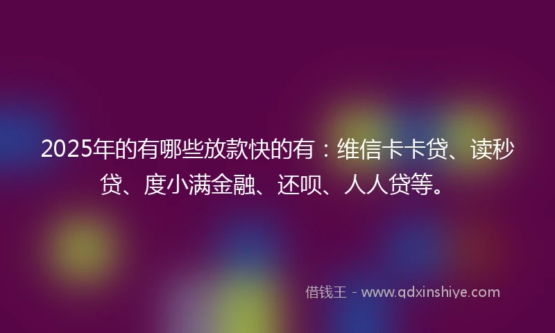 2025年的有哪些放款快的有：维信卡卡贷、读秒贷、度小满金融、还呗、人人贷等。