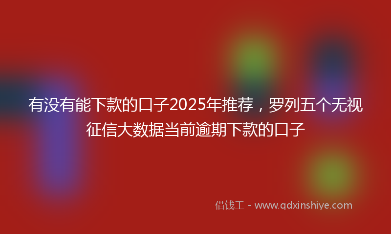 有没有能下款的口子2025年推荐，罗列五个无视征信大数据当前逾期下款的口子