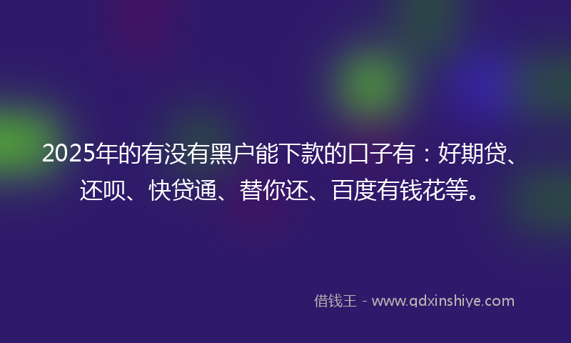 2025年的有没有黑户能下款的口子有：好期贷、还呗、快贷通、替你还、百度有钱花等。