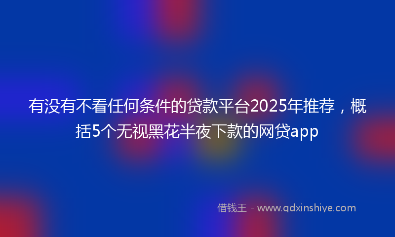 有没有不看任何条件的贷款平台2025年推荐，概括5个无视黑花半夜下款的网贷app