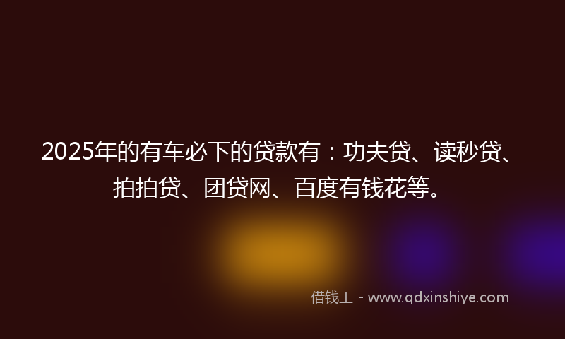 2025年的有车必下的贷款有：功夫贷、读秒贷、拍拍贷、团贷网、百度有钱花等。