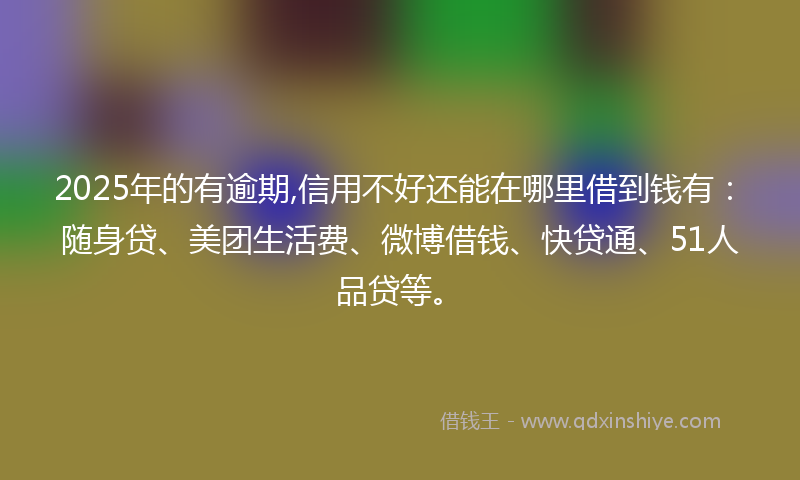 2025年的有逾期,信用不好还能在哪里借到钱有：随身贷、美团生活费、微博借钱、快贷通、51人品贷等。