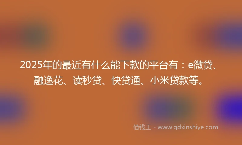 2025年的最近有什么能下款的平台有：e微贷、融逸花、读秒贷、快贷通、小米贷款等。