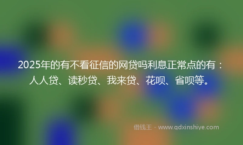 2025年的有不看征信的网贷吗利息正常点的有：人人贷、读秒贷、我来贷、花呗、省呗等。