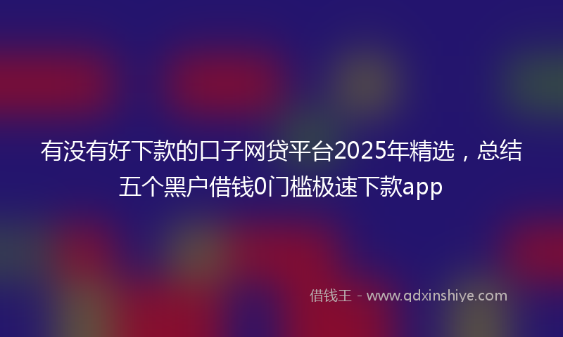 有没有好下款的口子网贷平台2025年精选，总结五个黑户借钱0门槛极速下款app