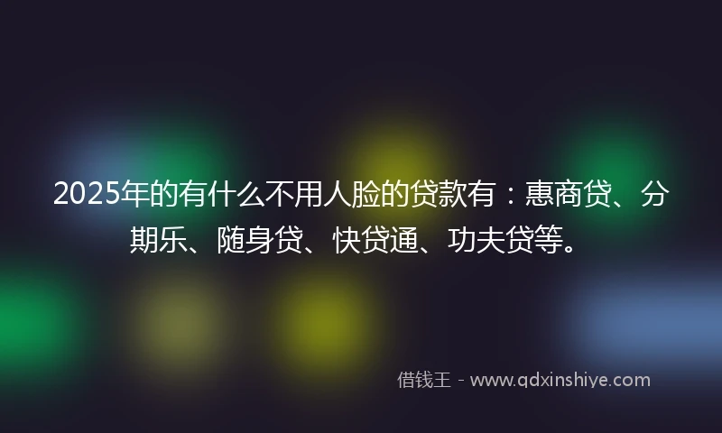 2025年的有什么不用人脸的贷款有：惠商贷、分期乐、随身贷、快贷通、功夫贷等。
