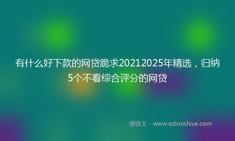 有什么好下款的网贷跪求20212025年精选，归纳5个不看综合评分的网贷