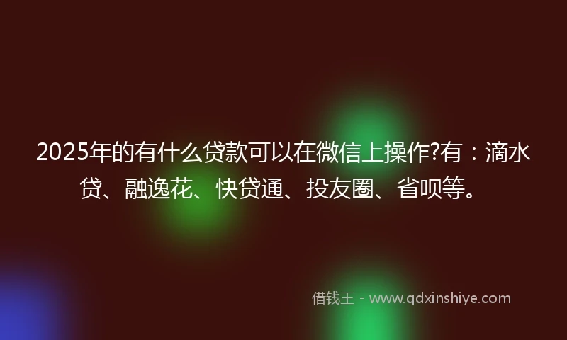 2025年的有什么贷款可以在微信上操作?有：滴水贷、融逸花、快贷通、投友圈、省呗等。