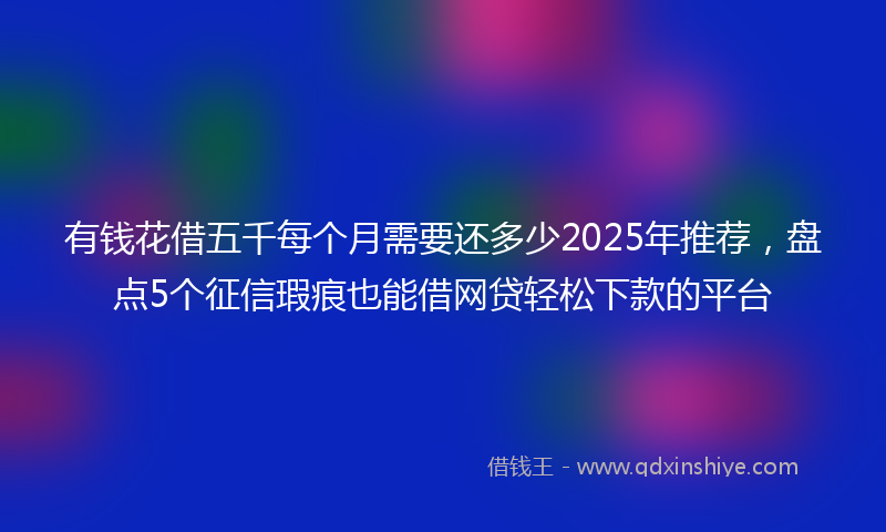 有钱花借五千每个月需要还多少2025年推荐，盘点5个征信瑕疵也能借网贷轻松下款的平台