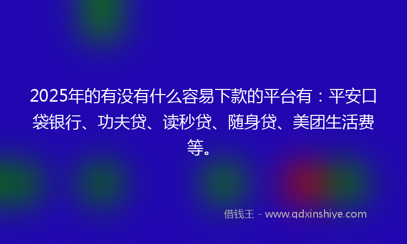 2025年的有没有什么容易下款的平台有：平安口袋银行、功夫贷、读秒贷、随身贷、美团生活费等。