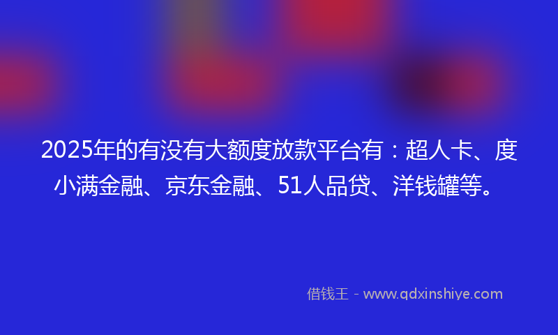 2025年的有没有大额度放款平台有：超人卡、度小满金融、京东金融、51人品贷、洋钱罐等。