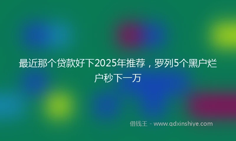 最近那个贷款好下2025年推荐，罗列5个黑户烂户秒下一万