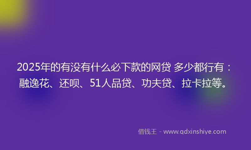 2025年的有没有什么必下款的网贷 多少都行有：融逸花、还呗、51人品贷、功夫贷、拉卡拉等。