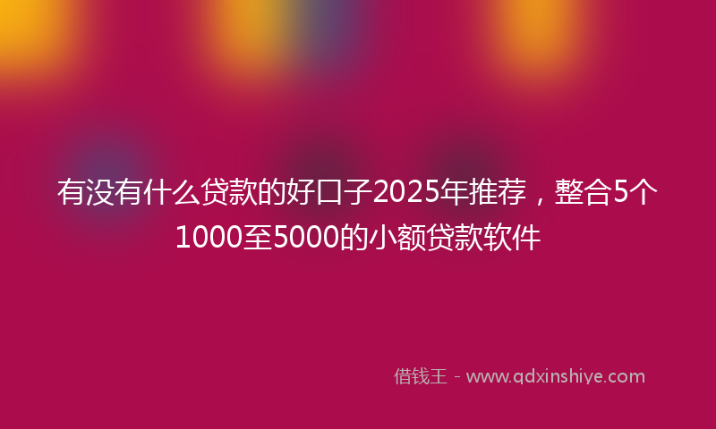 有没有什么贷款的好口子2025年推荐，整合5个1000至5000的小额贷款软件