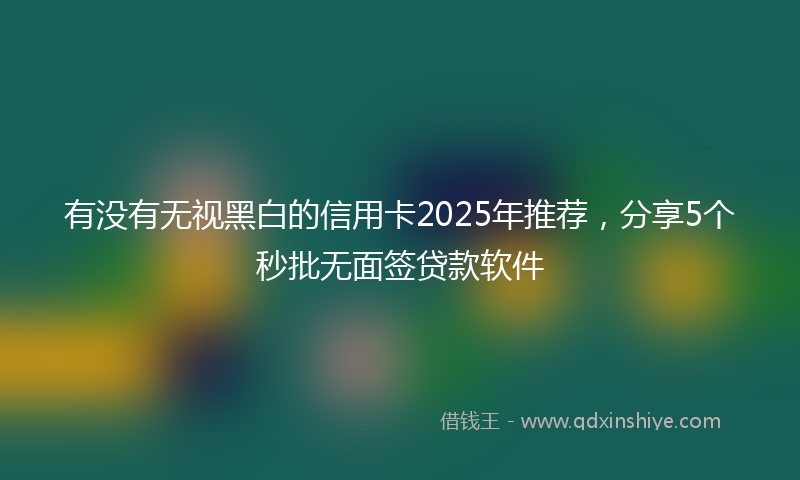 有没有无视黑白的信用卡2025年推荐，分享5个秒批无面签贷款软件