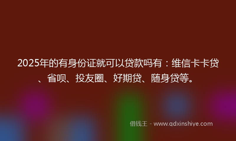 2025年的有身份证就可以贷款吗有：维信卡卡贷、省呗、投友圈、好期贷、随身贷等。