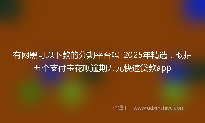 有网黑可以下款的分期平台吗_2025年精选，概括五个支付宝花呗逾期万元快速贷款app