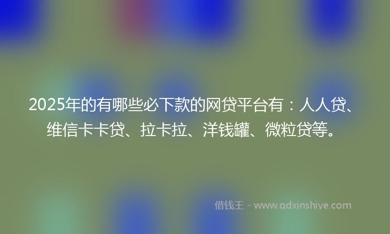 2025年的有哪些必下款的网贷平台有：人人贷、维信卡卡贷、拉卡拉、洋钱罐、微粒贷等。